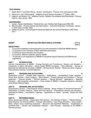 96
TEXT BOOKS:
1. Soder Storm T and Peter Stoica, System Identification, Prentice Hall International,1989.
2. Astrom,K.J. and Wittenmark,B., “Adaptive Control”,Pearson Education, 2
nd
Edition, 2001.
3. Sastry,S. and Bodson, M.,“ Adaptive Control– Stability, Convergence and Robustness”, Prentice
Hall inc., New Jersey, 1989.
REFERENCES:
1. Ljung L, System Identification: Theory for the user, Prentice Hall, Engle wood Cliffs,1987.
2. Bela.G.Liptak., “Process Control and Optimization”., Instrument Engineers’ Handbook., volume
2, CRC press and ISA, 2005.
3. William S.Levine, “Control Systems Advanced Methods, the Control Handbook, CRC Press,
2011.
EE6007 MICRO ELECTRO MECHANICAL SYSTEMS LT P C
3 0 0 3
OBJECTIVES:
 To provide knowledge of semiconductors and solid mechanics to fabricate MEMS devices.
 To educate on the rudiments of Micro fabrication techniques.
 To introduce various sensors and actuators
 To introduce different materials used for MEMS
 To educate on the applications of MEMS to disciplines beyond Electrical and Mechanical
engineering.
UNIT I INTRODUCTION 9
Intrinsic Characteristics of MEMS – Energy Domains and Transducers- Sensors and Actuators –
Introduction to Micro fabrication - Silicon based MEMS processes – New Materials – Review of
Electrical and Mechanical concepts in MEMS – Semiconductor devices – Stress and strain analysis –
Flexural beam bending- Torsional deflection.
UNIT II SENSORS AND ACTUATORS-I 9
Electrostatic sensors – Parallel plate capacitors – Applications – Interdigitated Finger capacitor –
Comb drive devices – Micro Grippers – Micro Motors - Thermal Sensing and Actuation – Thermal
expansion – Thermal couples – Thermal resistors – Thermal Bimorph - Applications – Magnetic
Actuators – Micromagnetic components – Case studies of MEMS in magnetic actuators- Actuation
using Shape Memory Alloys.
UNIT III SENSORS AND ACTUATORS-II 9
Piezoresistive sensors – Piezoresistive sensor materials - Stress analysis of mechanical elements –
Applications to Inertia, Pressure, Tactile and Flow sensors – Piezoelectric sensors and actuators –
piezoelectric effects – piezoelectric materials – Applications to Inertia , Acoustic, Tactile and Flow
sensors.
UNIT IV MICROMACHINING 9
Silicon Anisotropic Etching – Anisotrophic Wet Etching – Dry Etching of Silicon – Plasma Etching –
Deep Reaction Ion Etching (DRIE) – Isotropic Wet Etching – Gas Phase Etchants – Case studies -
Basic surface micro machining processes – Structural and Sacrificial Materials – Acceleration of
sacrificial Etch – Striction and Antistriction methods – LIGA Process - Assembly of 3D MEMS –
Foundry process.
 
