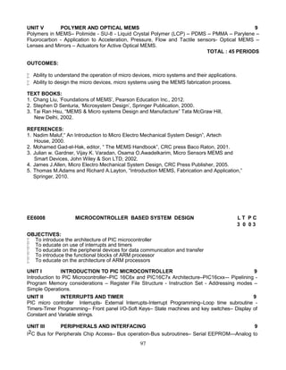 97
UNIT V POLYMER AND OPTICAL MEMS 9
Polymers in MEMS– Polimide - SU-8 - Liquid Crystal Polymer (LCP) – PDMS – PMMA – Parylene –
Fluorocarbon - Application to Acceleration, Pressure, Flow and Tactile sensors- Optical MEMS –
Lenses and Mirrors – Actuators for Active Optical MEMS.
TOTAL : 45 PERIODS
OUTCOMES:
 Ability to understand the operation of micro devices, micro systems and their applications.
 Ability to design the micro devices, micro systems using the MEMS fabrication process.
TEXT BOOKS:
1. Chang Liu, ‘Foundations of MEMS’, Pearson Education Inc., 2012.
2. Stephen D Senturia, ‘Microsystem Design’, Springer Publication, 2000.
3. Tai Ran Hsu, “MEMS & Micro systems Design and Manufacture” Tata McGraw Hill,
New Delhi, 2002.
REFERENCES:
1. Nadim Maluf,“ An Introduction to Micro Electro Mechanical System Design”, Artech
House, 2000.
2. Mohamed Gad-el-Hak, editor, “ The MEMS Handbook”, CRC press Baco Raton, 2001.
3. Julian w. Gardner, Vijay K. Varadan, Osama O.Awadelkarim, Micro Sensors MEMS and
Smart Devices, John Wiley & Son LTD, 2002.
4. James J.Allen, Micro Electro Mechanical System Design, CRC Press Publisher, 2005.
5. Thomas M.Adams and Richard A.Layton, “Introduction MEMS, Fabrication and Application,”
Springer, 2010.
EE6008 MICROCONTROLLER BASED SYSTEM DESIGN L T P C
3 0 0 3
OBJECTIVES:
 To introduce the architecture of PIC microcontroller
 To educate on use of interrupts and timers
 To educate on the peripheral devices for data communication and transfer
 To introduce the functional blocks of ARM processor
 To educate on the architecture of ARM processors
UNIT I INTRODUCTION TO PIC MICROCONTROLLER 9
Introduction to PIC Microcontroller–PIC 16C6x and PIC16C7x Architecture–PIC16cxx–- Pipelining -
Program Memory considerations – Register File Structure - Instruction Set - Addressing modes –
Simple Operations.
UNIT II INTERRUPTS AND TIMER 9
PIC micro controller Interrupts- External Interrupts-Interrupt Programming–Loop time subroutine -
Timers-Timer Programming– Front panel I/O-Soft Keys– State machines and key switches– Display of
Constant and Variable strings.
UNIT III PERIPHERALS AND INTERFACING 9
I2C Bus for Peripherals Chip Access– Bus operation-Bus subroutines– Serial EEPROM—Analog to
 