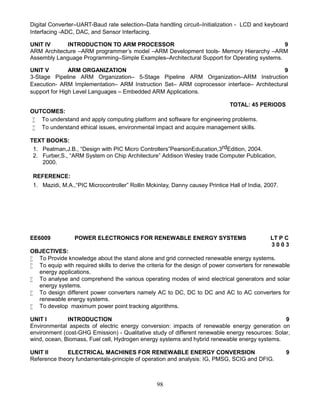 98
Digital Converter–UART-Baud rate selection–Data handling circuit–Initialization - LCD and keyboard
Interfacing -ADC, DAC, and Sensor Interfacing.
UNIT IV INTRODUCTION TO ARM PROCESSOR 9
ARM Architecture –ARM programmer’s model –ARM Development tools- Memory Hierarchy –ARM
Assembly Language Programming–Simple Examples–Architectural Support for Operating systems.
UNIT V ARM ORGANIZATION 9
3-Stage Pipeline ARM Organization– 5-Stage Pipeline ARM Organization–ARM Instruction
Execution- ARM Implementation– ARM Instruction Set– ARM coprocessor interface– Architectural
support for High Level Languages – Embedded ARM Applications.
TOTAL: 45 PERIODS
OUTCOMES:
 To understand and apply computing platform and software for engineering problems.
 To understand ethical issues, environmental impact and acquire management skills.
TEXT BOOKS:
1. Peatman,J.B., “Design with PIC Micro Controllers”PearsonEducation,3rdEdition, 2004.
2. Furber,S., “ARM System on Chip Architecture” Addison Wesley trade Computer Publication,
2000.
REFERENCE:
1. Mazidi, M.A.,“PIC Microcontroller” Rollin Mckinlay, Danny causey Printice Hall of India, 2007.
EE6009 POWER ELECTRONICS FOR RENEWABLE ENERGY SYSTEMS LT P C
3 0 0 3
OBJECTIVES:
 To Provide knowledge about the stand alone and grid connected renewable energy systems.
 To equip with required skills to derive the criteria for the design of power converters for renewable
energy applications.
 To analyse and comprehend the various operating modes of wind electrical generators and solar
energy systems.
 To design different power converters namely AC to DC, DC to DC and AC to AC converters for
renewable energy systems.
 To develop maximum power point tracking algorithms.
UNIT I INTRODUCTION 9
Environmental aspects of electric energy conversion: impacts of renewable energy generation on
environment (cost-GHG Emission) - Qualitative study of different renewable energy resources: Solar,
wind, ocean, Biomass, Fuel cell, Hydrogen energy systems and hybrid renewable energy systems.
UNIT II ELECTRICAL MACHINES FOR RENEWABLE ENERGY CONVERSION 9
Reference theory fundamentals-principle of operation and analysis: IG, PMSG, SCIG and DFIG.
 