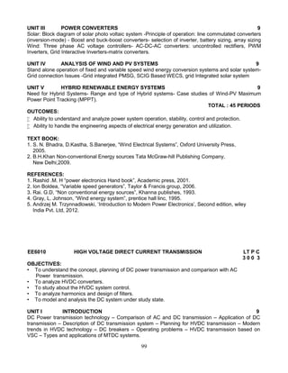 99
UNIT III POWER CONVERTERS 9
Solar: Block diagram of solar photo voltaic system -Principle of operation: line commutated converters
(inversion-mode) - Boost and buck-boost converters- selection of inverter, battery sizing, array sizing
Wind: Three phase AC voltage controllers- AC-DC-AC converters: uncontrolled rectifiers, PWM
Inverters, Grid Interactive Inverters-matrix converters.
UNIT IV ANALYSIS OF WIND AND PV SYSTEMS 9
Stand alone operation of fixed and variable speed wind energy conversion systems and solar system-
Grid connection Issues -Grid integrated PMSG, SCIG Based WECS, grid Integrated solar system
UNIT V HYBRID RENEWABLE ENERGY SYSTEMS 9
Need for Hybrid Systems- Range and type of Hybrid systems- Case studies of Wind-PV Maximum
Power Point Tracking (MPPT).
TOTAL : 45 PERIODS
OUTCOMES:
 Ability to understand and analyze power system operation, stability, control and protection.
 Ability to handle the engineering aspects of electrical energy generation and utilization.
TEXT BOOK:
1. S. N. Bhadra, D.Kastha, S.Banerjee, “Wind Electrical Systems”, Oxford University Press,
2005.
2. B.H.Khan Non-conventional Energy sources Tata McGraw-hill Publishing Company,
New Delhi,2009.
REFERENCES:
1. Rashid .M. H “power electronics Hand book”, Academic press, 2001.
2. Ion Boldea, “Variable speed generators”, Taylor & Francis group, 2006.
3. Rai. G.D, “Non conventional energy sources”, Khanna publishes, 1993.
4. Gray, L. Johnson, “Wind energy system”, prentice hall linc, 1995.
5. Andrzej M. Trzynnadlowski, ‘Introduction to Modern Power Electronics’, Second edition, wiley
India Pvt. Ltd, 2012.
EE6010 HIGH VOLTAGE DIRECT CURRENT TRANSMISSION LT P C
3 0 0 3
OBJECTIVES:
• To understand the concept, planning of DC power transmission and comparison with AC
Power transmission.
• To analyze HVDC converters.
• To study about the HVDC system control.
• To analyze harmonics and design of filters.
• To model and analysis the DC system under study state.
UNIT I INTRODUCTION 9
DC Power transmission technology – Comparison of AC and DC transmission – Application of DC
transmission – Description of DC transmission system – Planning for HVDC transmission – Modern
trends in HVDC technology – DC breakers – Operating problems – HVDC transmission based on
VSC – Types and applications of MTDC systems.
 