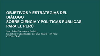 Juan Pablo Sarmiento Barletti,
Científico y Coordinador del GCS REDD+ en Perú
CIFOR-ICRAF
OBJETIVOS Y ESTRATEGIAS DEL
DIÁLOGO
SOBRE CIENCIA Y POLÍTICAS PÚBLICAS
PARA EL PERÚ
 