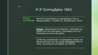 z
Η 3η Σεπτεμβρίου 1843
Γενική
αναταραχή
Πολιτική κινητοποίηση με πρωτεργάτες τους: Α.
Μαυροκορδάτο, Ι. Κωλέττη, Α. Μεταξά και Α. Λόντο
Αίτημα: παραχώρηση Συντάγματος, απαλλαγή της
χώρας από τους Βαυαρούς, ανακούφιση από την
οικονομική και κοινωνική κρίση.
Ο Όθωνας αναγκάστηκε να προκηρύξει εκλογές για
Εθνοσυνέλευση που θα ψήφιζε σύνταγμα.Ήταν το
τέλος της απόλυτης μοναρχίας του Όθωνα.
 