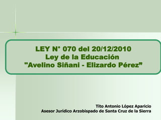 LEY N° 070 del 20/12/2010
Ley de la Educación
"Avelino Siñani - Elizardo Pérez”
Tito Antonio López Aparicio
Asesor Jurídico Arzobispado de Santa Cruz de la Sierra
 
