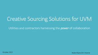 Creative Sourcing Solutions for UVM
Utilities and contractors harnessing the power of collaboration
October 2022 Wade Myers/Jim Downie
 