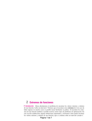 2 Extremos de funciones
Introducción Ahora abordaremos el problema de encontrar los valores máximo y mínimo
de una función f sobre un intervalo I. Veremos que al encontrar estos extremos de f (en caso de
haber alguno) en muchos casos es posible trazar fácilmente su gráfica. Al encontrar los extre-
mos de una función también es posible resolver ciertos tipos de problemas de optimización. En
esta sección establecemos algunas definiciones importantes y mostramos cómo puede encontrar
los valores máximo y mínimo de una función f que es continua sobre un intervalo cerrado I.
05Zill(211-228)BachI.qxd 4/11/10 13:46 Página 216
Página 1 de 7
Página 1 de 7
EXTREMOS DE FUNCIONES
 