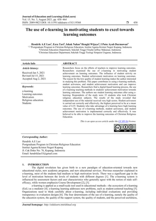 Journal of Education and Learning (EduLearn)
Vol. 15, No. 3, August 2021, pp. 458~464
ISSN: 2089-9823 DOI: 10.11591/edulearn.v15i3.19368  458
Journal homepage: http://edulearn.intelektual.org
The use of e-learning in motivating students to excel towards
learning outcomes
Hendrik A.E Lao1
, Ezra Tari2
, Ishak Nahas3
Hengki Wijaya4
, I Putu Ayub Darmawan5
1,2,3
Postgraduate Program in Christian Religious Education, Institut Agama Kristen Negeri Kupang, Indonesia
4
Christian Education Department, Sekolah Tinggi Filsafat Jaffray Makassar, Indonesia
5
Christian Education Department, Sekolah Tinggi Teologi Simpson Ungaran, Indonesia
Article Info ABSTRACT
Article history:
Received Jan 5, 2021
Revised Jul 15, 2021
Accepted Aug 2, 2021
Researchers focus on the efforts of teachers to improve learning outcomes.
Researchers examined the use of e-learning in motivating student
achievement on learning outcomes. The influence of student activity on
learning outcomes. Student achievement motivation on learning outcomes.
The reason for the low quality of student learning makes the author interested
in studying this problem. This paper contributes to using e-learning methods,
student activeness, and student achievement motivation and can improve
learning outcomes. Researchers find a digital-based learning process, the use
of e-learning teaching methods in students' achievement motivation towards
learning outcomes. The authors see student learning outcomes after using e-
learning. Respondents of the study were 35 students who took Christian
religious education subjects. The results of the study revealed that
independent use of the material received very high scores. Student activeness
is carried out correctly and effectively, the highest perceived to be at a mean
value of 4.35. Students who take advantage of e-learning have high learning
outcomes. The use of e-learning methods, student activeness, and student
achievement motivation is implemented correctly and effectively. It was
believed to be able to improve the learning outcomes of Christian Religious
Education.
Keywords:
e-learning
Learning outcomes
Motivation
Religious education
Students
This is an open access article under the CC BY-SA license.
Corresponding Author:
Hendrik A.E Lao
Postgraduate Program in Christian Religious Education
Institut Agama Kristen Negeri Kupang
Jl. Cak Doko No. 76, Kupang, Indonesia
Email: hendriklao33@gmail.com
1. INTRODUCTION
The digital revolution has given birth to a new paradigm of education-oriented towards new
educational styles, new academic programs, and new educational services. Previous researcher explained in
e-learning, most of the students had medium to high motivation levels. There was a significant gap in the
level of motivation between the levels of students with different degrees [1]. The e-learning system is
influenced by assessment factors and user characteristics who generally agree with the notion of male self-
efficacy, while women emphasize Course Development [2], [3].
e-learning is applied as a small-scale tool used in educational methods—the ecosystem of e-learning
(EeL) as a mediator [4]. e-learning learning addresses new problems, such as student-centered teaching [5].
Organizations need to think carefully about e-learning, including individual evaluations and providing
transparency in evaluation designs [6]. The four determinants of the use of e-learning, namely the quality of
the education system, the quality of the support system, the quality of students, and the perceived usefulness,
 