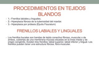 PROCEDIMIENTOS EN TEJIDOS
BLANDOS
• 1.- Frenillos labiales y linguales.
• 2.- Hiperplasia fibrosa de la tuberosidad del maxilar.
• 3.- Hiperplasia por prótesis (Épulis Fisuratum)
FRENILLOS LABIALES Y LINGUALES
• Los frenillos bucales son bandas de tejido conectivo fibroso, muscular o de
ambos, cubiertas de una membrana mucosa situadas en la línea media y de
origen congénito. Existen tres frenillos: labial superior, labial inferior y lingual. Los
frenillos pueden tener una estructura fibrosa, fibro-muscular.
 