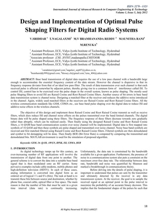 ISSN: 2278 – 1323
                                         International Journal of Advanced Research in Computer Engineering & Technology
                                                                                              Volume 1, Issue 5, July 2012


         Design and Implementation of Optimal Pulse
          Shaping Filters for Digital Radio Systems
                  V.SRIDHAR 1 T.NAGALAXMI2 M.V BRAMHANANDA REDDY 3 M.SUNITHA RANI4

                                                                    M.RENUKA5
                  1
                    Assistant Professor, ECE, Vidya Jyothi Institute of Technology, Hyderabad
                  2
                    Assistant Professor, ECE, Vidya Jyothi Institute of Technology, Hyderabad
                  3
                    Associate professor ,CSE ,SVIST,madanapalle,CHITOOR
                  4
                    Assistant Professor, ECE, Vidya Jyothi Institute of Technology, Hyderabad
                  5
                    Assistant Professor, ECE, Vidya Jyothi Institute of Technology, Hyderabad
                               1
                                varadalasri@gmail.com,2nagalaxi_sept07@yahoo.co.in,
                   3
                      bramhareddy999@gmail.com, 4blessey.ch@gmail.com,5renu_404@yahoo.com

         ABSTRACT: Base band transmission of digital data requires the use of a low pass channel with a bandwidth large
enough to accommodate the essential frequency content of the data stream. However the channel is dispersive in that its
frequency response deviates from that of an ideal low pass filter. The result of data transmission over such channel is that each
received pulse is affected somewhat by adjacent pulses, thereby giving rise to a common form of interference called ISI. To
control ISI, control has to be exercised over the pulse shape in the overall system, known as pulse shaping. The mostly used
pulse Shaping filters to avoid ISI are Raised Cosine and Root Raised Cosine filters. Another source of bit errors in base band
data transmission system is channel noise. Designing a matched filter at the receiver end reduces the additive noise introduced
in the channel. Again, widely used matched filters at the receivers are Raised Cosine and Root Raised Cosine filters. All the
wireless communication standards like GSM, CDMA etc., use base band pulse shaping over the digital data to reduce ISI and
additive noise effects in the wireless channels.

           The objective of this design and implement these Raised Cosine and Root Raised Cosine transmit as well as receive
filters, which does reduce ISI and channel noise effects on the pulses transmitted over the band limited channels. The digital
binary data will be pulse shaped using these filters. The frequency response of these filters decrease towards zero gradually
rather than abruptly, which can be realized easily. Then finally using the designed Raised Cosine and Root Raised Cosine
filters, a 16 QAM base band communication system over noisy channel will be implemented. Digital data is first mapped into
symbols of 16 QAM and then these symbols are pulse shaped and transmitted over noisy channel. Noisy base band symbols are
received and first matched filtered using Raised Cosine and Root Raised Cosine filters. Filtered symbols are then demodulated
and symbol to bit demapping will be done. Then finally BER (Bit Error Rate) is computed by comparing the transmitted and
demodulated bits. MATLAB environment is used for the simulation of proposed algorithm.

         Keywords: GSM, 16- QAM, AWGN, BPSK, ISI, CDMA, BER

I . INTRODUCTION
         As digital technology ramps up for this century, an        Unfortunately, the data rate is constrained by the bandwidth
ever-increasing number of RF applications will involve the          available for a given application. Furthermore, the presence of
transmission of digital data from one point to another. The         noise in a communications system also puts a constraint on the
general scheme is to convert the data into a suitable base band     maximum error-free data rate. The relationship between data
signal that is then modulated onto an RF carrier. Some              rate, bandwidth and noise was quantified by Shannon and
pervasive examples include cable modems, mobile phones and          marked a breakthrough in communications theory.
high-definition television (HDTV). In each of these cases,                   Before delving into the details of pulse shaping, it is
analog information is converted into digital form as an             important to understand that pulses are sent by the transmitter
ordered set of logical 1’s and 0’s (bits). The task at hand is to   and ultimately detected by the receiver in any data
transmit these bits between source and destination, whether by      transmission system. At the receiver, the goal is to sample the
phone line, coaxial cable, optical fiber or free space. The main    received signal at an optimal point in the pulse interval to
reason is that the number of bits that must be sent in a given      maximize the probability of an accurate binary decision. This
time interval (data rate) is continually increasing.                implies that the fundamental shapes of the pulses be such that




                                                                                                                                 18
                                                All Rights Reserved © 2012 IJARCET
 