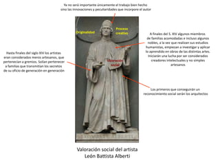 Valoración social del artista
León Battista Alberti
Originalidad
Proceso
creativo
Valoración
social
Hasta finales del siglo XIV los artistas
eran considerados meros artesanos, que
pertenecían a gremios. Solían pertenecer
a familias que transmitían los secretos
de su oficio de generación en generación
A finales del S. XIV algunos miembros
de familias acomodadas e incluso algunos
nobles, a la vez que realizan sus estudios
humanistas, empiezan a investigar y aplicar
lo aprendido en obras de las distintas artes.
Iniciarán una lucha por ser considerados
creadores intelectuales y no simples
artesanos
Los primeros que conseguirán un
reconocimiento social serán los arquitectos
Ya no será importante únicamente el trabajo bien hecho
sino las innovaciones y peculiaridades que incorpore el autor
 