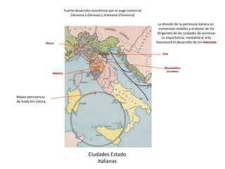 Ciudades Estado
italianas
Fuerte desarrollo económico por el auge comercial
(Venecia y Génova) y artesanal (Florencia)
La división de la península italiana en
numerosos estados y el deseo de los
dirigentes de las ciudades de acentuar
su importancia mediante el arte
favorecerá el desarrollo de los mecenas
Médicis
Sforza
Este
Montefeltro
(en Urbino)
Mayor pervivencia
de tradición clásica
 