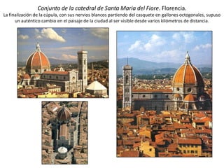 Conjunto de la catedral de Santa Maria del Fiore. Florencia.
La finalización de la cúpula, con sus nervios blancos partiendo del casquete en gallones octogonales, supuso
un auténtico cambio en el paisaje de la ciudad al ser visible desde varios kilómetros de distancia.
 