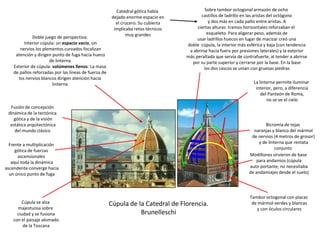 Cúpula de la Catedral de Florencia.
Brunelleschi
Catedral gótica había
dejado enorme espacio en
el crucero. Su cubierta
implicaba retos técnicos
muy grandes
Sobre tambor octogonal armazón de ocho
castillos de ladrillo en las aristas del octógono
y dos más en cada paño entre aristas. A
ciertas alturas tramos horizontales reforzaban el
esqueleto. Para aligerar peso, además de
usar ladrillos huecos en lugar de macizar creó una
doble cúpula, la interior más esférica y baja (con tendencia
a abrirse hacia fuera por presiones laterales) y la exterior
más peraltada que servía de contrafuerte, al tender a abrirse
por su parte superior y cerrarse por la base. En la base
los dos cascos se unían con gruesas piedras
Bicromía de tejas
naranjas y blanco del mármol
de nervios (4 metros de grosor)
y de linterna que remata
conjunto
Tambor octogonal con placas
de mármol verdes y blancas
y con óculos circulares
Modillones sirvieron de base
para andamios (cúpula
auto portante, no necesitaba
de andamiajes desde el suelo)
Doble juego de perspectiva:
Interior cúpula: un espacio vacío, sin
nervios los plementos curvados focalizan
atención y dirigen punto de fuga hacia hueco
de linterna
Exterior de cúpula: volúmenes llenos: La masa
de paños reforzadas por las líneas de fuerza de
los nervios blancos dirigen atención hacia
linterna La linterna permite iluminar
interior, pero, a diferencia
del Panteón de Roma,
no se ve el cielo
Cúpula se alza
majestuosa sobre
ciudad y se fusiona
con el paisaje alomado
de la Toscana
Fusión de concepción
dinámica de la tectónica
gótica y de la visión
estática arquitectónica
del mundo clásico
Frente a multiplicación
gótica de fuerzas
ascensionales
aquí toda la dinámica
ascendente converge hacia
un único punto de fuga
 