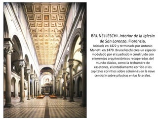 BRUNELLESCHI. Interior de la iglesia
de San Lorenzo. Florencia.
Iniciada en 1422 y terminada por Antonio
Manetti en 1470. Brunelleschi crea un espacio
modulado por el cuadrado y construido con
elementos arquitectónicos recuperados del
mundo clásico, como la techumbre de
casetones, el entablamento corrido y los
capiteles corintios sobre columnas en la nave
central y sobre pilastras en las laterales.
 