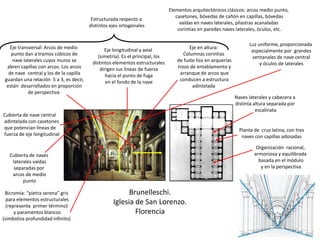 Brunelleschi.
Iglesia de San Lorenzo.
Florencia
Planta de cruz latina, con tres
naves con capillas adosadas
Organización racional,
armoniosa y equilibrada
basada en el módulo
y en la perspectiva
Estructurada respecto a
distintos ejes ortogonales
Naves laterales y cabecera a
distinta altura separada por
escalinata
Cubierta de nave central
adintelada con casetones
que potencian líneas de
fuerza de eje longitudinal
Cubierta de naves
laterales vaídas
separadas por
arcos de medio
punto
Eje longitudinal y axial
(simetría). Es el principal, los
distintos elementos estructurales
dirigen sus líneas de fuerza
hacia el punto de fuga
en el fondo de la nave
Eje transversal: Arcos de medio
punto dan a tramos cúbicos de
nave laterales cuyos muros se
abren capillas con arcos. Los arcos
de nave central y los de la capilla
guardan una relación 5 a 3, es decir,
están desarrollados en proporción
de perspectiva
Luz uniforme, proporcionada
especialmente por grandes
ventanales de nave central
y óculos de laterales
Eje en altura:
Columnas corintias
de fuste liso en arquerías
trozo de entablamento y
arranque de arcos que
conducen a estructura
adintelada
Bicromía: “pietra serena” gris
para elementos estructurales
(representa primer término)
y paramentos blancos
(simboliza profundidad infinito)
Elementos arquitectónicos clásicos: arcos medio punto,
casetones, bóvedas de cañón en capillas, bóvedas
vaídas en naves laterales, pilastras acanaladas
corintias en paredes naves laterales, óculos, etc.
 