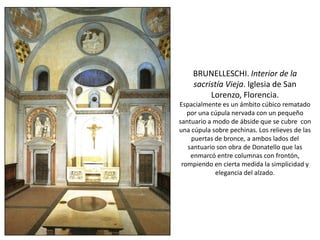BRUNELLESCHI. Interior de la
sacristía Vieja. Iglesia de San
Lorenzo, Florencia.
Espacialmente es un ámbito cúbico rematado
por una cúpula nervada con un pequeño
santuario a modo de ábside que se cubre con
una cúpula sobre pechinas. Los relieves de las
puertas de bronce, a ambos lados del
santuario son obra de Donatello que las
enmarcó entre columnas con frontón,
rompiendo en cierta medida la simplicidad y
elegancia del alzado.
 