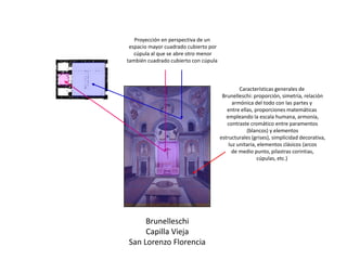 Brunelleschi
Capilla Vieja
San Lorenzo Florencia
Proyección en perspectiva de un
espacio mayor cuadrado cubierto por
cúpula al que se abre otro menor
también cuadrado cubierto con cúpula
Características generales de
Brunelleschi: proporción, simetría, relación
armónica del todo con las partes y
entre ellas, proporciones matemáticas
empleando la escala humana, armonía,
contraste cromático entre paramentos
(blancos) y elementos
estructurales (grises), simplicidad decorativa,
luz unitaria, elementos clásicos (arcos
de medio punto, pilastras corintias,
cúpulas, etc.)
 