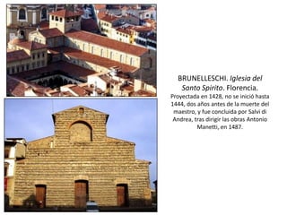 BRUNELLESCHI. Iglesia del
Santo Spirito. Florencia.
Proyectada en 1428, no se inició hasta
1444, dos años antes de la muerte del
maestro, y fue concluida por Salvi di
Andrea, tras dirigir las obras Antonio
Manetti, en 1487.
 