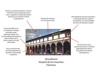 Brunelleschi
Hospital de los Inocentes.
Florencia.
Fusión del edificio con
el urbanismo: fachada
porticada ocupa
lateral de la plaza. Con
su profundidad interrelaciona
espacio abierto de la
plaza y espacio cerrado
del hospital
Verticalidad de columnas de pórtico
y ventanales del piso superior
se equilibran con horizontalidad
de líneas de impostas y tejado.
Bicromía: paramentos blancos frente a
elementos estructurales (columnas,
arcos, impostas) en piedra gris (pietra
serena) lo que acentúa el efecto
de perspectiva
Ventanas del cuerpo
superior presentan un tamaño
graduadamente inferior
para potenciar el efecto
de perspectiva
Remate de ventanas
con frontones rectos
Arcos armonizan dos
principios geométricos
opuestos: profundidad
y superficie
 