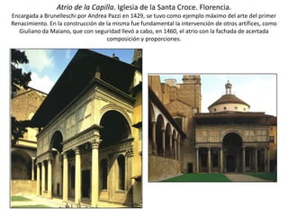 Atrio de la Capilla. Iglesia de la Santa Croce. Florencia.
Encargada a Brunelleschi por Andrea Pazzi en 1429, se tuvo como ejemplo máximo del arte del primer
Renacimiento. En la construcción de la misma fue fundamental la intervención de otros artífices, como
Giuliano da Maiano, que con seguridad llevó a cabo, en 1460, el atrio con la fachada de acertada
composición y proporciones.
 