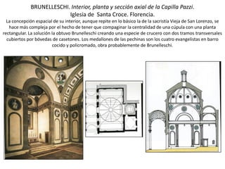 BRUNELLESCHI. Interior, planta y sección axial de la Capilla Pazzi.
Iglesia de Santa Croce. Florencia.
La concepción espacial de su interior, aunque repite en lo básico la de la sacristía Vieja de San Lorenzo, se
hace más compleja por el hecho de tener que compaginar la centralidad de una cúpula con una planta
rectangular. La solución la obtuvo Brunelleschi creando una especie de crucero con dos tramos transversales
cubiertos por bóvedas de casetones. Los medallones de las pechinas son los cuatro evangelistas en barro
cocido y policromado, obra probablemente de Brunelleschi.
 