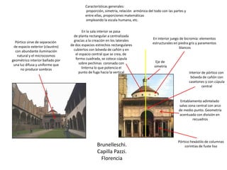 Brunelleschi.
Capilla Pazzi.
Florencia
Pórtico hexástilo de columnas
corintias de fuste liso
Entablamento adintelado
salvo zona central con arco
de medio punto. Geometría
acentuada con división en
recuadros
Interior de pórtico con
bóveda de cañón con
casetones y con cúpula
central
Características generales:
proporción, simetría, relación armónica del todo con las partes y
entre ellas, proporciones matemáticas
empleando la escala humana, etc.
Eje de
simetría
Pórtico sirve de separación
de espacio exterior (claustro)
con abundante iluminación
natural y el microcosmos
geométrico interior bañado por
una luz difusa y uniforme que
no produce sombras
En la sala interior se pasa
de planta rectangular a centralizada
gracias a la creación en los laterales
de dos espacios estrechos rectangulares
cubiertos con bóveda de cañón y en
el espacio central que se crea, de
forma cuadrada, se coloca cúpula
sobre pechinas coronada con
linterna lo que potencia el
punto de fuga hacia la vertical
En interior juego de bicromía: elementos
estructurales en piedra gris y paramentos
blancos
 