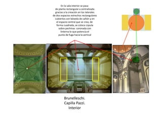 Brunelleschi.
Capilla Pazzi.
Interior
En la sala interior se pasa
de planta rectangular a centralizada
gracias a la creación en los laterales
de dos espacios estrechos rectangulares
cubiertos con bóveda de cañón y en
el espacio central que se crea, de
forma cuadrada, se coloca cúpula
sobre pechinas coronada con
linterna lo que potencia el
punto de fuga hacia la vertical
 