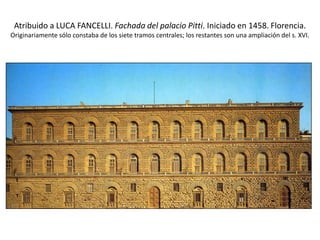 Atribuido a LUCA FANCELLI. Fachada del palacio Pitti. Iniciado en 1458. Florencia.
Originariamente sólo constaba de los siete tramos centrales; los restantes son una ampliación del s. XVI.
 