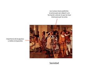 Sociedad
Importancia de burgueses
y nobles enriquecidos
Las nuevas clases pudientes
se preocupan por adquirir una
formación cultural, lo que les hace
interesarse por las artes
 