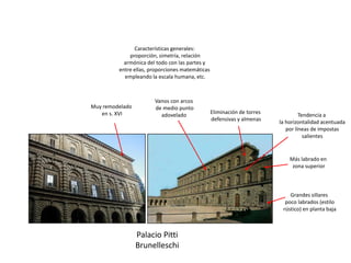 Palacio Pitti
Brunelleschi
Grandes sillares
poco labrados (estilo
rústico) en planta baja
Más labrado en
zona superior
Eliminación de torres
defensivas y almenas
Vanos con arcos
de medio punto
adovelado
Características generales:
proporción, simetría, relación
armónica del todo con las partes y
entre ellas, proporciones matemáticas
empleando la escala humana, etc.
Muy remodelado
en s. XVI Tendencia a
la horizontalidad acentuada
por líneas de impostas
salientes
 