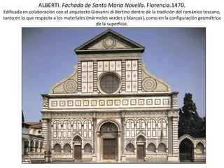 ALBERTI. Fachada de Santa Maria Novella. Florencia.1470.
Edificada en colaboración con el arquitecto Giovanni di Bertino dentro de la tradición del románico toscano,
tanto en lo que respecta a los materiales (mármoles verdes y blancos), como en la configuración geométrica
de la superficie.
 