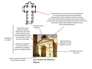 San Andrés de Mantua.
Alberti
Concebido como arco
de triunfo
Sobre escalinatas frontales
como templos romanos
Dividida en
tres calles
Central más ancha
y alta que laterales.
Modelo arco de triunfo
romano (dintel y arco).
Profunda bóveda de cañón
con casetones. Puerta
de acceso adintelada
Laterales con gradación
de vanos en altura:
adintelado, rectangular
ciego y rectangular abierto
Juego de pilastras
adosadas de orden
gigante y normal
Remate frontón
triangular
Estructura interior: una única nave que para hacerla
más ancha sustituye estructura arquitrabada
por bóveda de cañón inspirada en termas romanas.
Para recibir enormes pesos sustituye columnas por pilares,
creando entre ellos capillas (alternancia vanos altos y anchos con
estrechos y bajos). Este modelo se utilizará mucho
a partir del Renacimiento.
 