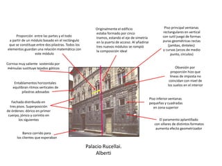 Palacio Rucellai.
Alberti
Fachada distribuida en
tres pisos. Superposición
de órdenes: dórico en primer
cuerpo, jónico y corintio en
los siguientes
Banco corrido para
los clientes que esperaban
Entablamentos horizontales
equilibran ritmos verticales de
pilastras adosadas
Cornisa muy saliente sostenida por
ménsulas sustituye tejados góticos
Proporción entre las partes y el todo
a partir de un módulo basado en el rectángulo
que se constituye entre dos pilastras. Todos los
elementos guardan una relación matemática con
este módulo
Originalmente el edificio
estaba formado por cinco
tramos, estando el eje de simetría
en la puerta de acceso. Al añadirse
tres nuevos módulos se rompió
la composición ideal
El paramento aplantillado
con sillares de distintos formatos
aumenta efecto geometrizador
Piso inferior ventanas
pequeñas y cuadradas
en zona superior
Piso principal ventanas
rectangulares en vertical
con sutil juego de formas
puras geométricas rectas
(jambas, dinteles)
y curvas (arcos de medio
punto, círculos)
Obsesión por
proporción hizo que
líneas de imposta no
coincidan con nivel de
los suelos en el interior
 