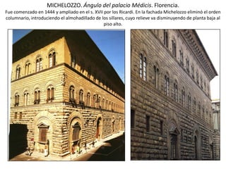 MICHELOZZO. Ángulo del palacio Médicis. Florencia.
Fue comenzado en 1444 y ampliado en el s. XVII por los Ricardi. En la fachada Michelozzo eliminó el orden
columnario, introduciendo el almohadillado de los sillares, cuyo relieve va disminuyendo de planta baja al
piso alto.
 