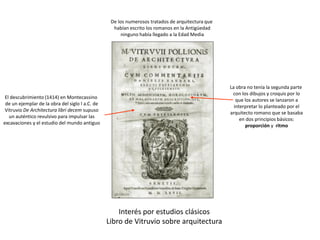 Interés por estudios clásicos
Libro de Vitruvio sobre arquitectura
El descubrimiento (1414) en Montecassino
de un ejemplar de la obra del siglo I a.C. de
Vitruvio De Architectura libri decem supuso
un auténtico revulsivo para impulsar las
excavaciones y el estudio del mundo antiguo
La obra no tenía la segunda parte
con los dibujos y croquis por lo
que los autores se lanzaron a
interpretar lo planteado por el
arquitecto romano que se basaba
en dos principios básicos:
proporción y ritmo
De los numerosos tratados de arquitectura que
habían escrito los romanos en la Antigüedad
ninguno había llegado a la Edad Media
 