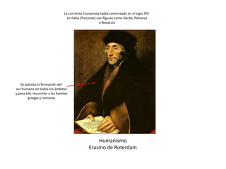 Humanismo
Erasmo de Roterdam
Se plantea la formación del
ser humano en todos los ámbitos
y para ello recurrirán a las fuentes
griegas y romanas
La corriente humanista había comenzado en el siglo XIV
en Italia (Trecento) con figuras como Dante, Petrarca
o Bocaccio
 