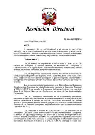 Resolución Directoral
N° 004-2022-MTC/18
Lima, 28 de Febrero de 2022
VISTO:
El Memorando N° 0218-2022-MTC/17 y el Informe N° 0072-2022-
MTC/17.03, de la Dirección General de Autorizaciones en Transportes; y, el Informe N°
0161-2022-MTC/18.01, formulado por la Dirección de Políticas y Normas en Transporte
Vial de la Dirección General de Políticas y Regulación en Transporte Multimodal;
CONSIDERANDO:
Que, de acuerdo a lo dispuesto en el artículo 16 de la Ley N° 27181, Ley
General de Transporte y Tránsito Terrestre, el Ministerio de Transportes y
Comunicaciones, es el órgano rector a nivel nacional en materia de transporte y tránsito
terrestre, asumiendo, entre otras, competencias normativas;
Que, el Reglamento Nacional del Sistema de Emisión de Licencias de
Conducir aprobado por Decreto Supremo N° 007-2016-MTC, tiene como objeto, entre
otros, establecer las disposiciones que regulan la gestión integrada, estandarizada y
homogénea del Sistema de Emisión de Licencias de Conducir vehículos de transporte
terrestre;
Que, en cumplimiento de lo establecido en la Décimo Segunda Disposición
Complementaria Transitoria del citado Reglamento, mediante la Resolución Directoral
N° 001-2022-MTC/18, se aprueba el Cronograma de Integración de las Licencias de la
Clase B al Sistema Nacional de Conductores por parte de las Municipalidades
Provinciales;
Que, el Cronograma mencionado en el considerando precedente,
comprende el desarrollo de diferentes actividades orientadas a la integración de las
licencias de la clase B al Sistema Nacional de Conductores, en adelante SNC, siendo
que, en lo que respecta a la última actividad “integración y puesta en funcionamiento del
Sistema SNC-B”, el mismo cronograma dispone como fecha para su desarrollo hasta el
1 de marzo de 2022;
Que, mediante el Informe N° 0072-2022-MTC/17.03 formulado por la
Dirección de Circulación Vial de la Dirección General de Autorizaciones en Transportes,
se señalan los siguientes porcentajes de avance en el proceso de integración de las
licencias de conducir de la clase B al SNC, por parte de las Municipalidades Provinciales
a nivel nacional: un 89.7% ha solicitado el acceso al registro de información histórica de
las licencias de conducir de la clase B al SNC, el 76.8% ha solicitado el acceso para
 