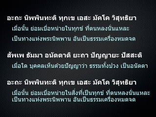 อะถะ นิพพินทะติ ทุกเข เอสะ มัคโค วิสุทธิยา
เมื่อนั้น ย่อมเบื่อหน่ำยในทุกข์ ที่ตนหลงนั่นแหละ
เป็นทำงแห่งพระนิพพำน อันเป็นธรรมเครื่องหมดจด
สัพเพ ธัมมา อนัตตาติ ยะถา ปัญญายะ ปัสสะติ
เมื่อใด บุคคลเห็นด ้วยปัญญำว่ำ ธรรมทั้งปวง เป็นอนัตตำ
อะถะ นิพพินทะติ ทุกเข เอสะ มัคโค วิสุทธิยา
เมื่อนั้น ย่อมเบื่อหน่ำยในสิ่งที่เป็นทุกข์ ที่ตนหลงนั่นแหละ
เป็นทำงแห่งพระนิพพำน อันเป็นธรรมเครื่องหมดจด
 
