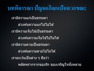 บทพิจารณา ปัญจอภิณหปัจจเวกขณะ
เรำมีควำมแก่เป็นธรรมดำ
ล่วงพ ้นควำมแก่ไปไม่ได ้
เรำมีควำมเจ็บไข ้เป็นธรรมดำ
ล่วงพ ้นควำมเจ็บไข ้ไปไม่ได ้
เรำมีควำมตำยเป็นธรรมดำ
ล่วงพ ้นควำมตำยไปไม่ได ้
เรำละเว ้นเป็นต่ำง ๆ คือว่ำ
พลัดพรำกจำกของรัก ของเจริญใจทั้งหลำย
 