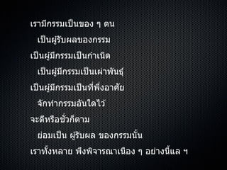 เรำมีกรรมเป็นของ ๆ ตน
เป็นผู้รับผลของกรรม
เป็นผู้มีกรรมเป็นกำเนิด
เป็นผู้มีกรรมเป็นเผ่ำพันธุ์
เป็นผู้มีกรรมเป็นที่พึ่งอำศัย
จักทำกรรมอันใดไว ้
จะดีหรือชั่วก็ตำม
ย่อมเป็น ผู้รับผล ของกรรมนั้น
เรำทั้งหลำย พึงพิจำรณำเนือง ๆ อย่ำงนี้แล ฯ
 