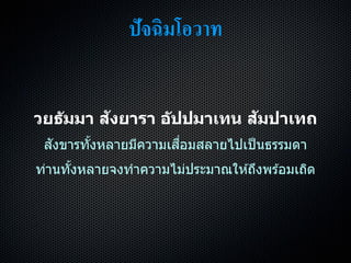 ปัจฉิมโอวาท
วยธัมมา สังยารา อัปปมาเทน สัมปาเทถ
สังขำรทั้งหลำยมีควำมเสื่อมสลำยไปเป็นธรรมดำ
ท่ำนทั้งหลำยจงทำควำมไม่ประมำณให ้ถึงพร ้อมเถิด
 