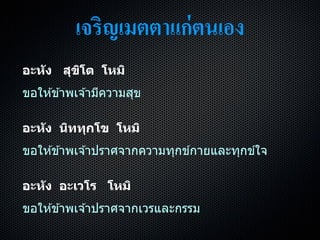 เจริญเมตตาแก่ตนเอง
อะหัง สุขิโต โหมิ
ขอให ้ข ้ำพเจ ้ำมีควำมสุข
อะหัง นิททุกโข โหมิ
ขอให ้ข ้ำพเจ ้ำปรำศจำกควำมทุกข์กำยและทุกข์ใจ
อะหัง อะเวโร โหมิ
ขอให ้ข ้ำพเจ ้ำปรำศจำกเวรและกรรม
 
