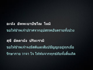 อะหัง อัพพะยาปัชโฌ โหมิ
ขอให ้ข ้ำพเจ ้ำปรำศจำกอุปสรรคอันตรำยทั้งปวง
สุขี อัตตานัง ปริหะรามิ
ขอให ้ข ้ำพเจ ้ำจงมีสติและสัมปชัญญะอยู่ทุกเมื่อ
รักษำกำย วำจำ ใจ ให ้พ ้นจำกทุกข์ภัยทั้งสิ้นเถิด
 