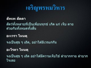เจริญพรหมวิหาร
สัพเพ สัตตา
สัตว์ทั้งหลำยที่เป็นเพื่อนทุกข์ เกิด แก่ เจ็บ ตำย
ด ้วยกันทั้งหมดทั้งสิ้น
อะเวรา โหนตุ
จงเป็นสุข ๆ เถิด, อย่ำได ้มีเวรแก่กัน
อะโรคา โหนตุ
จงเป็นสุข ๆ เถิด อย่ำได ้มีควำมเจ็บไข ้ ลำบำกกำย ลำบำก
ใจเลย
 