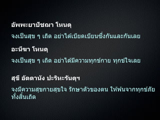 อัพพะยาปัชฌา โหนตุ
จงเป็นสุข ๆ เถิด อย่ำได ้เบียดเบียนซึ่งกันและกันเลย
อะนีฆา โหนตุ
จงเป็นสุข ๆ เถิด อย่ำได ้มีควำมทุกข์กำย ทุกข์ใจเลย
สุขี อัตตานัง ปะริหะรันตุฯ
จงมีควำมสุขกำยสุขใจ รักษำตัวของตน ให ้พ ้นจำกทุกข์ภัย
ทั้งสิ้นเถิด
 