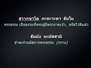 สฺวากขาโต ภะคะวะตา ธัมโม
พระธรรม เป็นธรรมที่พระผู้มีพระภำคเจ ้ำ, ตรัสไว ้ดีแล ้ว
ธัมมัง นะมัสสามิ
ข ้ำพเจ ้ำนมัสกำรพระธรรม (กรำบ)
 