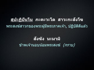 สุปะฏิปันโน ภะคะวะโต สาวะกะสังโฆ
พระสงฆ์สำวกของพระผู้มีพระภำคเจ ้ำ, ปฏิบัติดีแล ้ว
สังฆัง นะมามิ
ข ้ำพเจ ้ำนอบน้อมพระสงฆ์ (กรำบ)
 