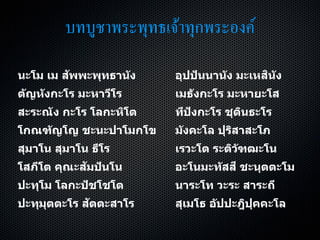 บทบูชาพระพุทธเจ้าทุกพระองค์
นะโม เม สัพพะพุทธานัง อุปปันนานัง มะเหสินัง
ตัญหังกะโร มะหาวีโร เมธังกะโร มะหายะโส
สะระณัง กะโร โลกะหิโต ทีปังกะโร ชุตินธะโร
โกณฑัญโญ ชะนะปาโมกโข มังคะโล ปุริสาสะโภ
สุมาโน สุมาโน ธีโร เรวะโต ระติวัฑฒะโน
โสภีโต คุณะสัมปันโน อะโนมะทัสสี ชะนุตตะโม
ปะทุโม โลกะปัชโชโต นาระโท วะระ สาระถี
ปะทุมุตตะโร สัตตะสาโร สุเมโธ อัปปะฎิปุคคะโล
 
