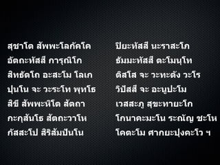 สุชาโต สัพพะโลกัคโค ปิยะทัสสี นะราสะโภ
อัตถะทัสสี การุณิโก ธัมมะทัสสี ตะโมนุโท
สิทธัตโถ อะสะโม โลเก ติสโส จะ วะทะตัง วะโร
ปุนโน จะ วะระโท พุทโธ วิปัสสี จะ อะนูปะโม
สิขี สัพพะหิโต สัตถา เวสสะภู สุขะทายะโก
กะกุสันโธ สัตถะวาโห โกนาคะมะโน ระณัญ ชะโห
กัสสะโป สิริสัมปันโน โคตะโม ศากยะปุงคะโว ฯ
 