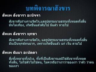 บทพิจารณาสังขาร
สัพเพ สังขารา อะนิจจา
สังขำรคือร่ำงกำยจิตใจ,แลรูปธรรมนำมธรรมทั้งหมดทั้งสิ้น
มันไม่เที่ยง, เกิดขึ้นแล ้วดับไป มีแล ้ว หำยไป
สัพเพ สังขารา ทุกขา
สังขำรคือร่ำงกำยจิตใจ, แลรูปธรรมนำมธรรมทั้งหมดทั้งสิ้น
มันเป็นทุกข์ทนยำก, เพรำะเกิดขึ้นแล ้ว แก่ เจ็บ ตำยไป
สัพเพ ธัมมา อะนัตตา
สิ่งทั้งหลำยทั้งปวง, ทั้งที่เป็นสังขำรแลมิใช่สังขำรทั้งหมด
ทั้งสิ้น, ไม่ใช่ตัวไม่ใช่ตน, ไม่ควรถือว่ำเรำว่ำของเรำ ว่ำตัว ว่ำตน
ของเรำ
 