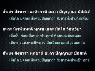 สัพเพ สังขารา อะนิจจาติ ยะถา ปัญญายะ ปัสสะติ
เมื่อใด บุคคลเห็นด ้วยปัญญำว่ำ สังขำรทั้งปวงไม่เที่ยง
อะถะ นิพพินทะติ ทุกเข เอสะ มัคโค วิสุทธิยา
เมื่อนั้น ย่อมเบื่อหน่ำยในทุกข์ ที่ตนหลงนั่นแหละ
เป็นทำงแห่งพระนิพพำน อันเป็นธรรมเครื่องหมดจด
สัพเพ สังขารา ทุกขาติ ยะถา ปัญญายะ ปัสสะติ
เมื่อใด บุคคลเห็นด ้วยปัญญำว่ำ สังขำรทั้งปวงเป็นทุกข์
 